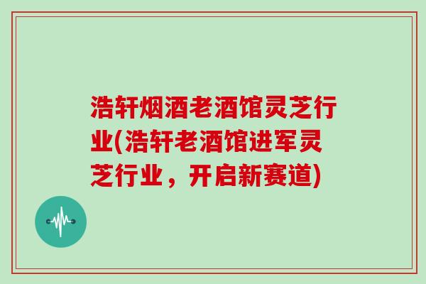 浩轩烟酒老酒馆灵芝行业(浩轩老酒馆进军灵芝行业，开启新赛道)