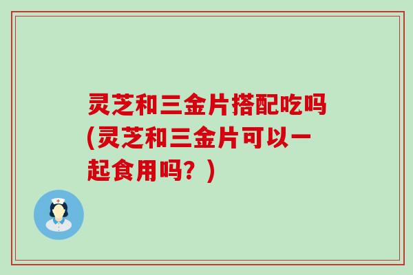 灵芝和三金片搭配吃吗(灵芝和三金片可以一起食用吗？)