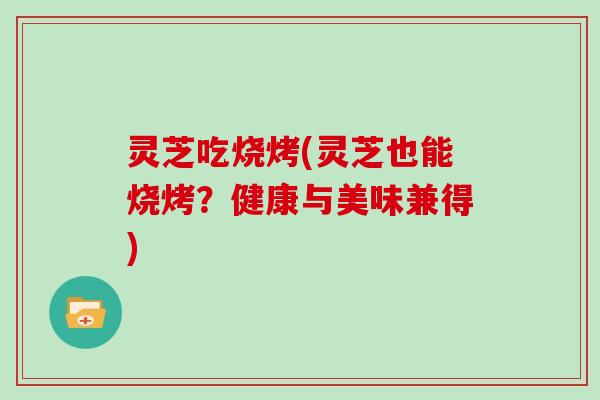 灵芝吃烧烤(灵芝也能烧烤？健康与美味兼得)