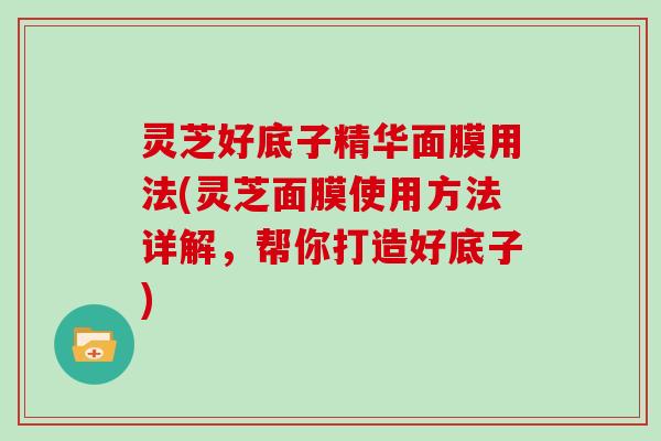 灵芝好底子精华面膜用法(灵芝面膜使用方法详解，帮你打造好底子)