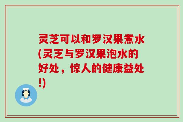 灵芝可以和罗汉果煮水(灵芝与罗汉果泡水的好处，惊人的健康益处!)