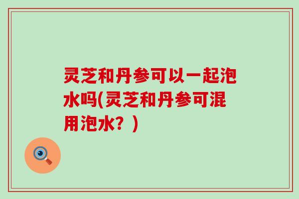 灵芝和丹参可以一起泡水吗(灵芝和丹参可混用泡水？)