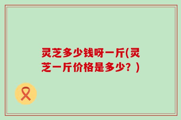 灵芝多少钱呀一斤(灵芝一斤价格是多少？)