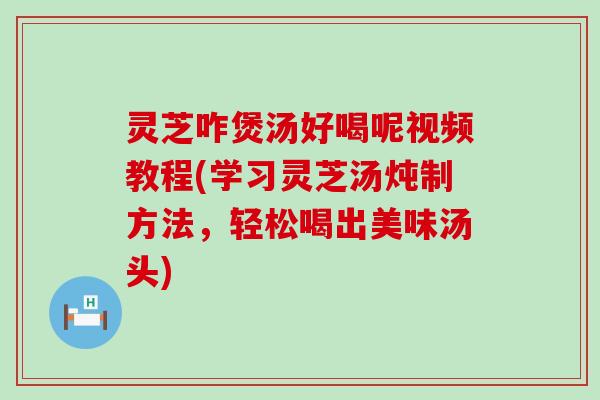 灵芝咋煲汤好喝呢视频教程(学习灵芝汤炖制方法，轻松喝出美味汤头)