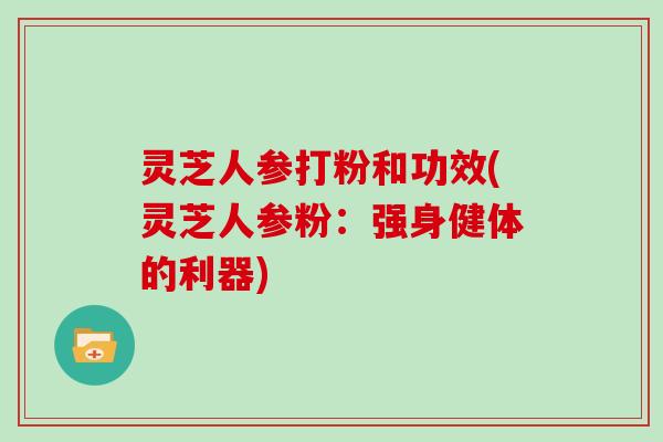 灵芝人参打粉和功效(灵芝人参粉：强身健体的利器)