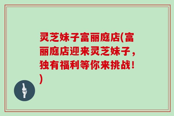 灵芝妹子富丽庭店(富丽庭店迎来灵芝妹子，独有福利等你来挑战！)