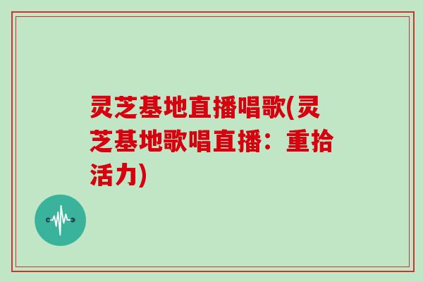 灵芝基地直播唱歌(灵芝基地歌唱直播：重拾活力)