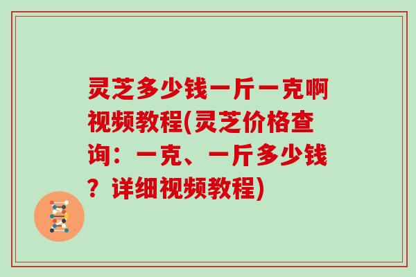 灵芝多少钱一斤一克啊视频教程(灵芝价格查询：一克、一斤多少钱？详细视频教程)