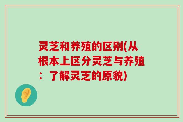 灵芝和养殖的区别(从根本上区分灵芝与养殖：了解灵芝的原貌)