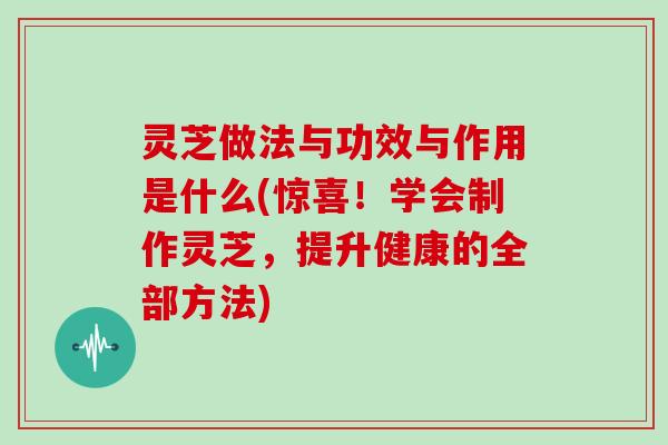 灵芝做法与功效与作用是什么(惊喜！学会制作灵芝，提升健康的全部方法)