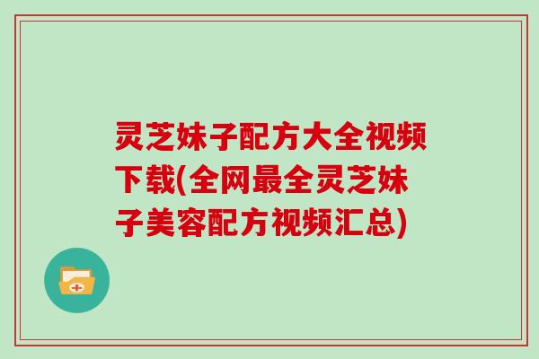 灵芝妹子配方大全视频下载(全网全灵芝妹子美容配方视频汇总)