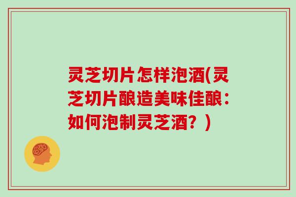 灵芝切片怎样泡酒(灵芝切片酿造美味佳酿：如何泡制灵芝酒？)