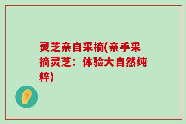 灵芝亲自采摘(亲手采摘灵芝：体验大自然纯粹)