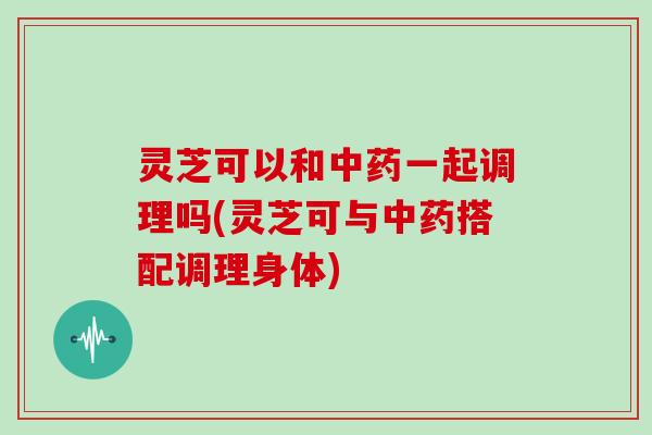 灵芝可以和一起调理吗(灵芝可与搭配调理身体)