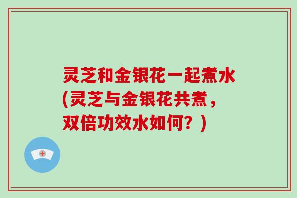 灵芝和金银花一起煮水(灵芝与金银花共煮，双倍功效水如何？)