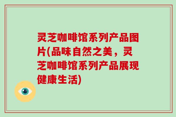 灵芝咖啡馆系列产品图片(品味自然之美，灵芝咖啡馆系列产品展现健康生活)