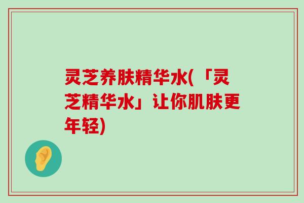 灵芝养肤精华水(「灵芝精华水」让你更年轻)