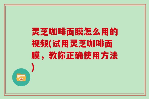 灵芝咖啡面膜怎么用的视频(试用灵芝咖啡面膜，教你正确使用方法)