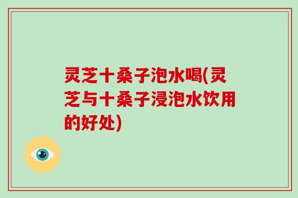 灵芝十桑子泡水喝(灵芝与十桑子浸泡水饮用的好处)