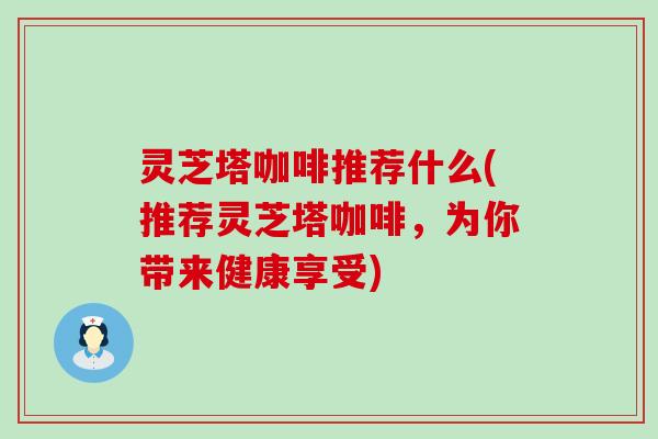 灵芝塔咖啡推荐什么(推荐灵芝塔咖啡，为你带来健康享受)