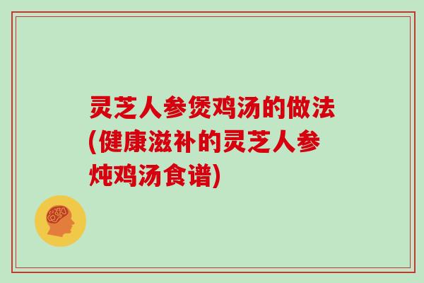 灵芝人参煲鸡汤的做法(健康滋补的灵芝人参炖鸡汤食谱)