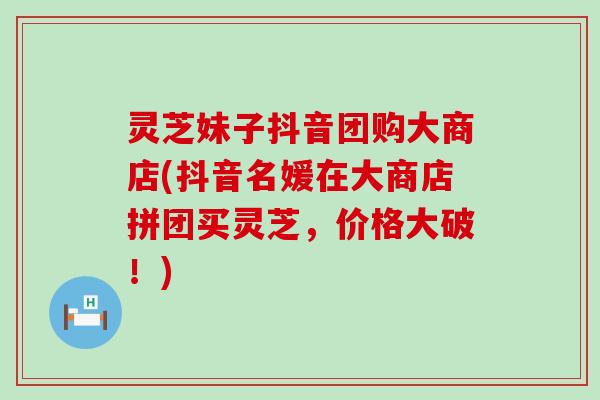 灵芝妹子抖音团购大商店(抖音名媛在大商店拼团买灵芝，价格大破！)