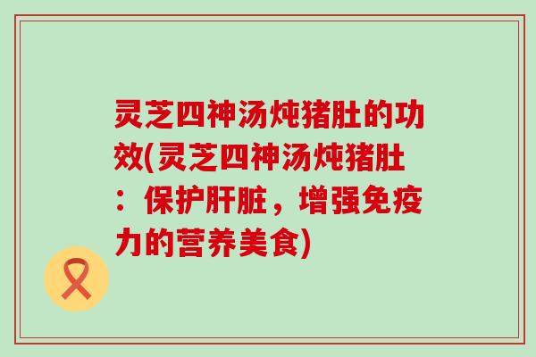 灵芝四神汤炖猪肚的功效(灵芝四神汤炖猪肚：保护，增强免疫力的营养美食)