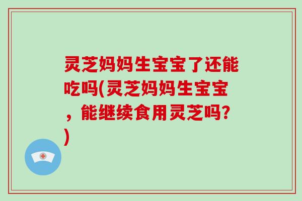 灵芝妈妈生宝宝了还能吃吗(灵芝妈妈生宝宝，能继续食用灵芝吗？)