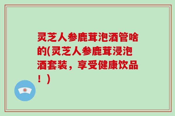 灵芝人参鹿茸泡酒管啥的(灵芝人参鹿茸浸泡酒套装，享受健康饮品！)