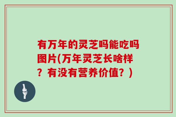 有万年的灵芝吗能吃吗图片(万年灵芝长啥样？有没有营养价值？)