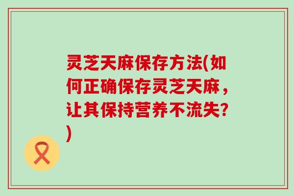 灵芝天麻保存方法(如何正确保存灵芝天麻，让其保持营养不流失？)