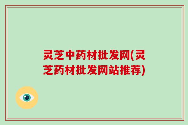 灵芝材批发网(灵芝药材批发网站推荐)