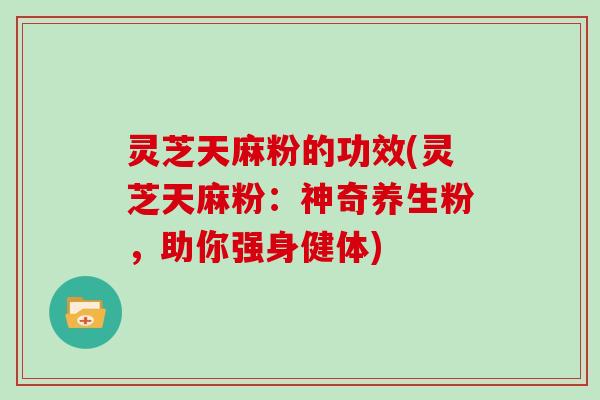 灵芝天麻粉的功效(灵芝天麻粉：神奇养生粉，助你强身健体)