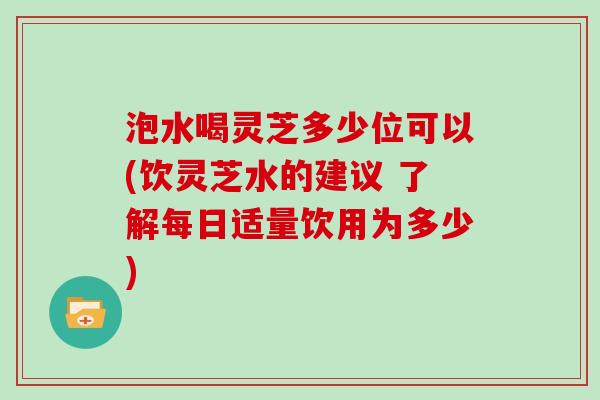 泡水喝灵芝多少位可以(饮灵芝水的建议 了解每日适量饮用为多少)