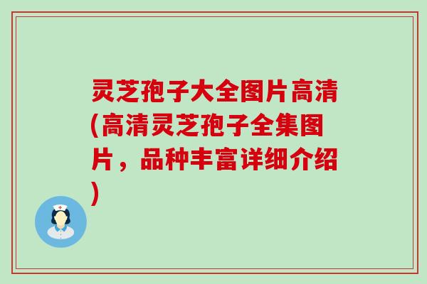 灵芝孢子大全图片高清(高清灵芝孢子全集图片，品种丰富详细介绍)