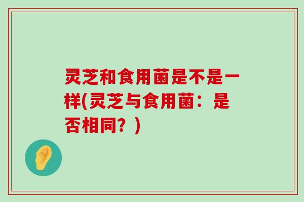 灵芝和食用菌是不是一样(灵芝与食用菌：是否相同？)