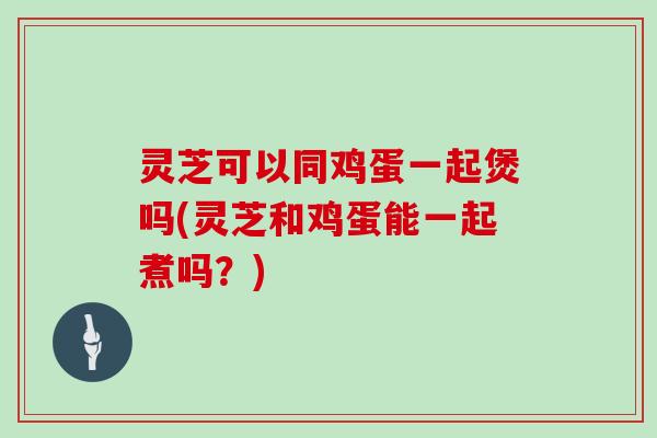 灵芝可以同鸡蛋一起煲吗(灵芝和鸡蛋能一起煮吗？)