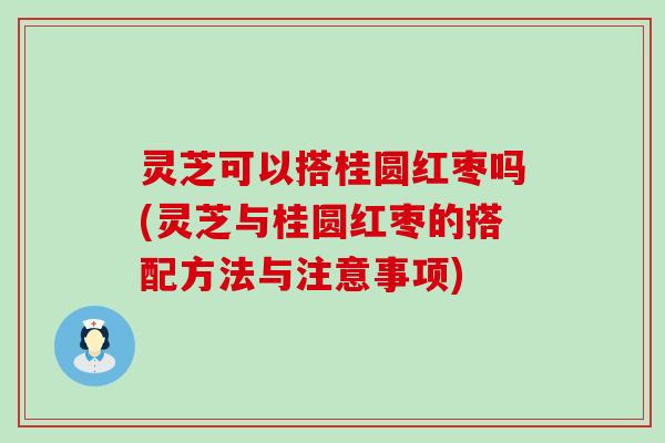 灵芝可以搭桂圆红枣吗(灵芝与桂圆红枣的搭配方法与注意事项)