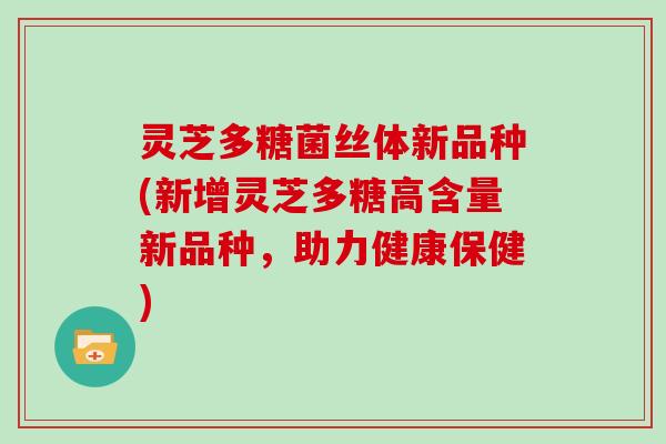 灵芝多糖菌丝体新品种(新增灵芝多糖高含量新品种，助力健康保健)