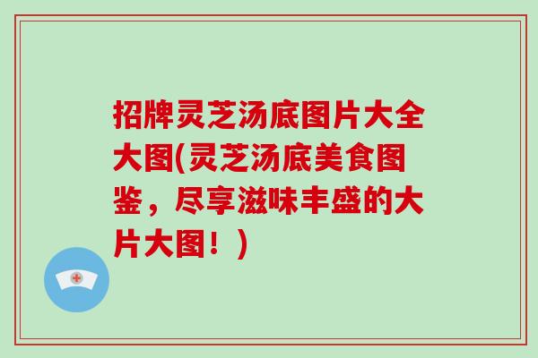 招牌灵芝汤底图片大全大图(灵芝汤底美食图鉴，尽享滋味丰盛的大片大图！)