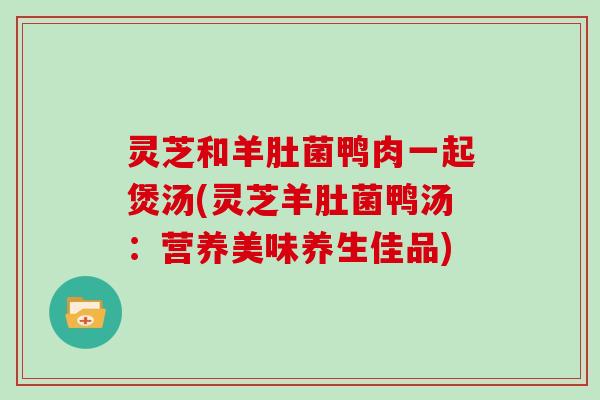 灵芝和羊肚菌鸭肉一起煲汤(灵芝羊肚菌鸭汤：营养美味养生佳品)