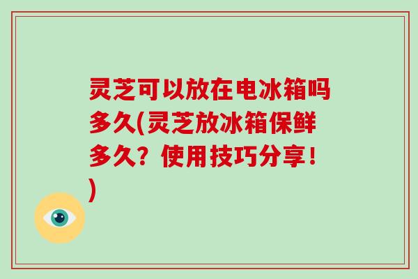 灵芝可以放在电冰箱吗多久(灵芝放冰箱保鲜多久？使用技巧分享！)