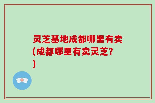 灵芝基地成都哪里有卖(成都哪里有卖灵芝？)