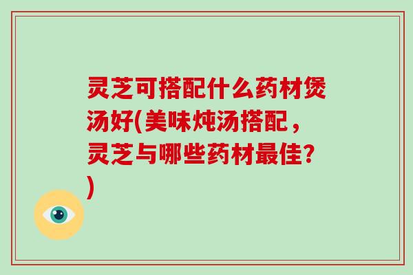 灵芝可搭配什么药材煲汤好(美味炖汤搭配，灵芝与哪些药材佳？)