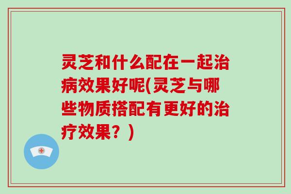 灵芝和什么配在一起效果好呢(灵芝与哪些物质搭配有更好的效果？)