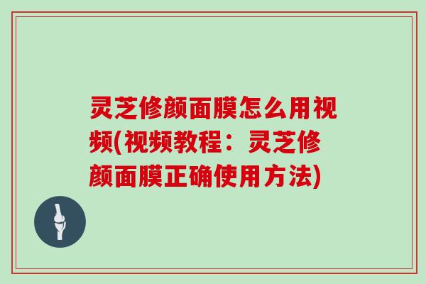 灵芝修颜面膜怎么用视频(视频教程：灵芝修颜面膜正确使用方法)