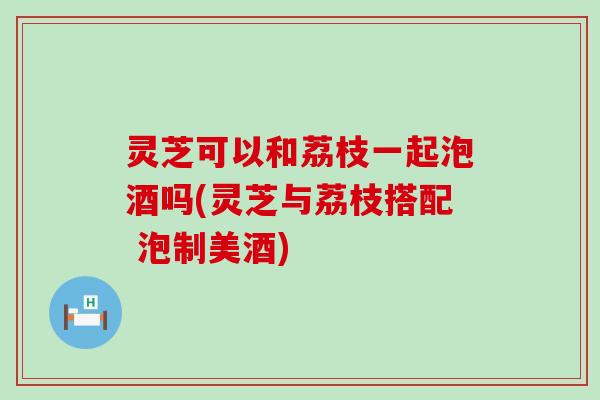 灵芝可以和荔枝一起泡酒吗(灵芝与荔枝搭配 泡制美酒)