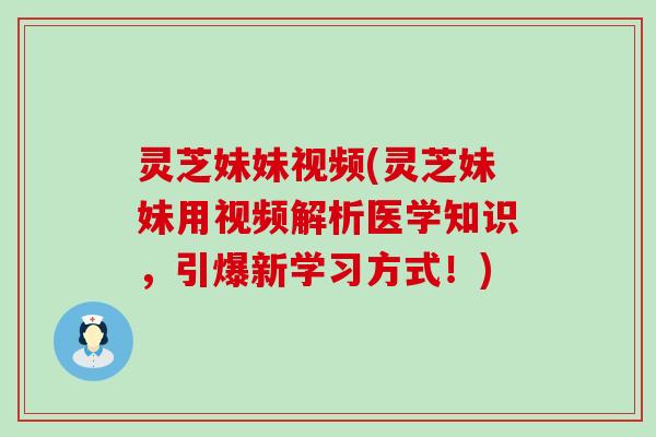 灵芝妹妹视频(灵芝妹妹用视频解析医学知识，引爆新学习方式！)