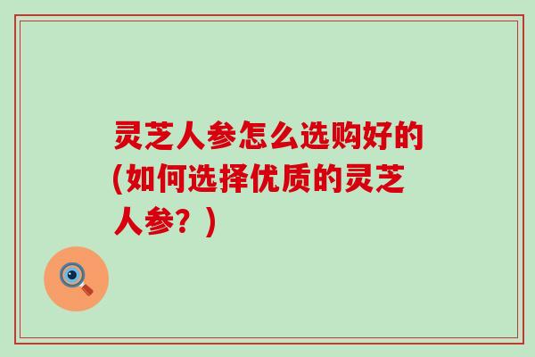 灵芝人参怎么选购好的(如何选择优质的灵芝人参？)