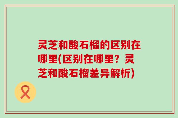 灵芝和酸石榴的区别在哪里(区别在哪里？灵芝和酸石榴差异解析)